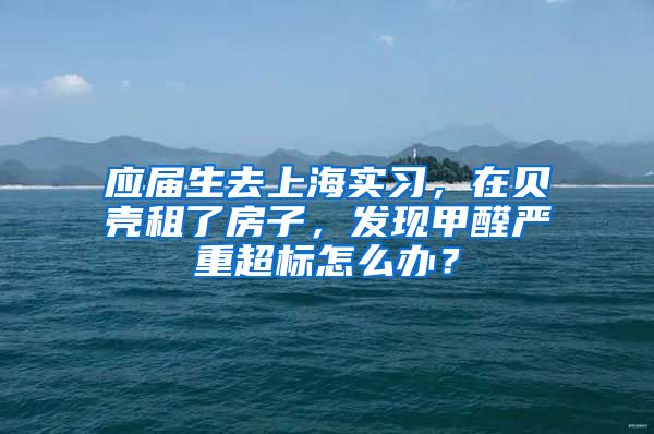 应届生去上海实习，在贝壳租了房子，发现甲醛严重超标怎么办？