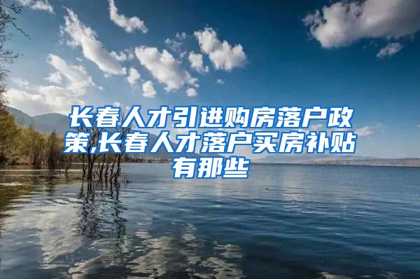 长春人才引进购房落户政策,长春人才落户买房补贴有那些