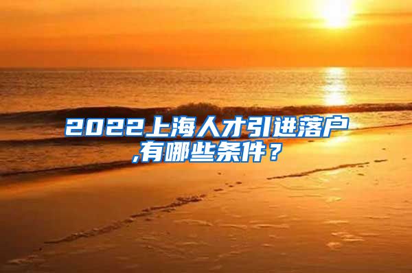 2022上海人才引进落户,有哪些条件？