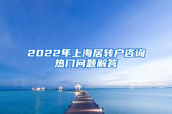 2022年上海居转户咨询热门问题解答