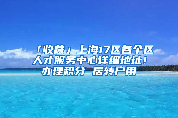 「收藏」上海17区各个区人才服务中心详细地址！办理积分 居转户用