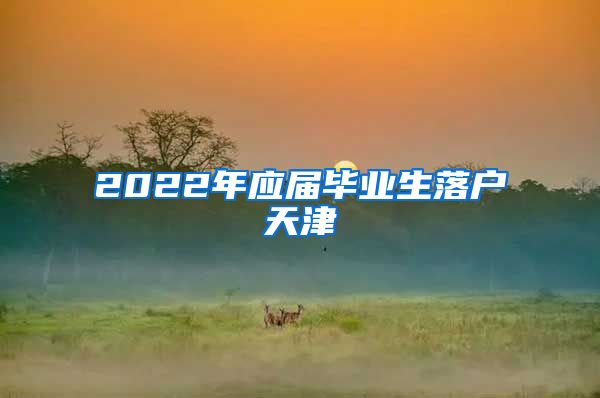 2022年应届毕业生落户天津