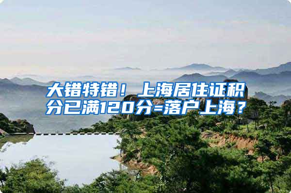 大错特错！上海居住证积分已满120分=落户上海？