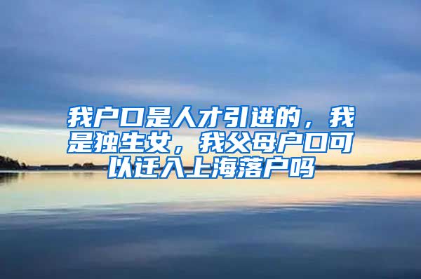 我户口是人才引进的，我是独生女，我父母户口可以迁入上海落户吗