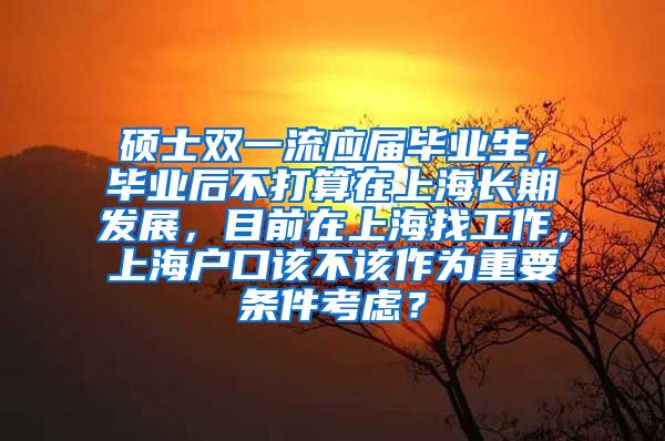 硕士双一流应届毕业生，毕业后不打算在上海长期发展，目前在上海找工作，上海户口该不该作为重要条件考虑？