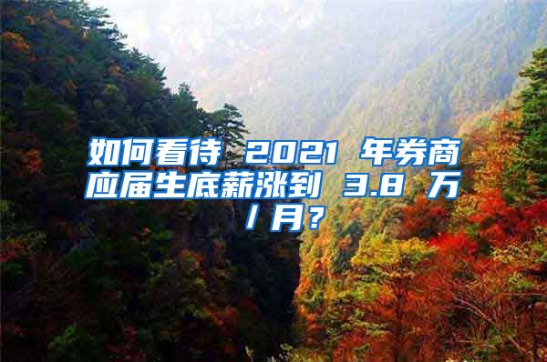 如何看待 2021 年券商应届生底薪涨到 3.8 万／月？