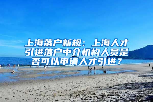 上海落户新规：上海人才引进落户中介机构人员是否可以申请人才引进？