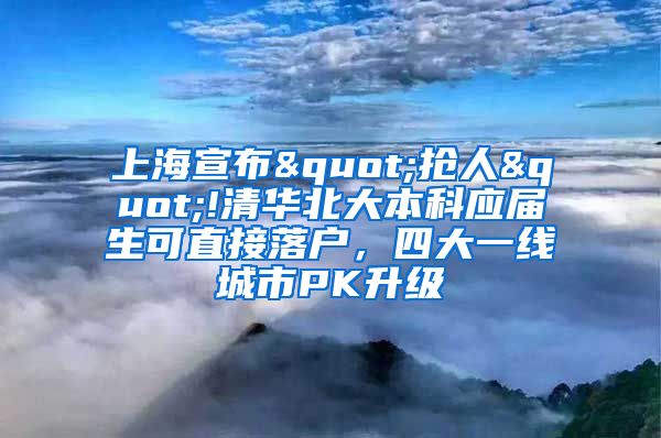 上海宣布"抢人"!清华北大本科应届生可直接落户，四大一线城市PK升级