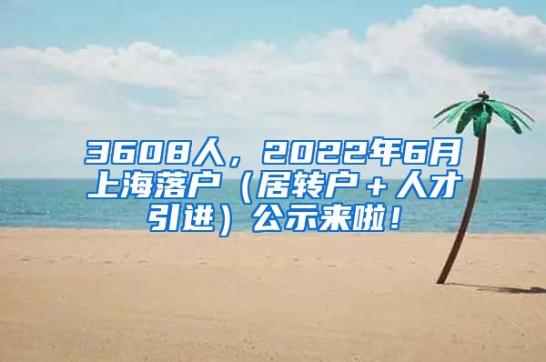 3608人，2022年6月上海落户（居转户＋人才引进）公示来啦！