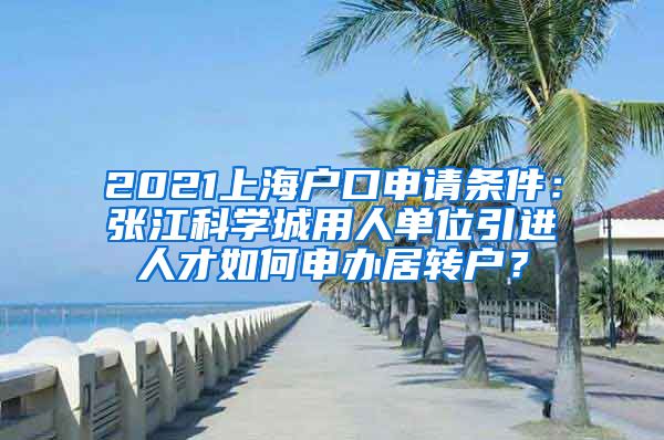 2021上海户口申请条件：张江科学城用人单位引进人才如何申办居转户？