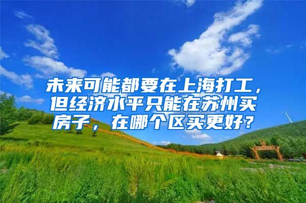 未来可能都要在上海打工，但经济水平只能在苏州买房子，在哪个区买更好？