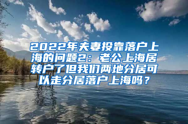 2022年夫妻投靠落户上海的问题2：老公上海居转户了但我们两地分居可以走分居落户上海吗？