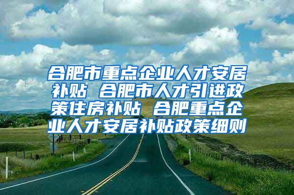 合肥市重点企业人才安居补贴 合肥市人才引进政策住房补贴 合肥重点企业人才安居补贴政策细则