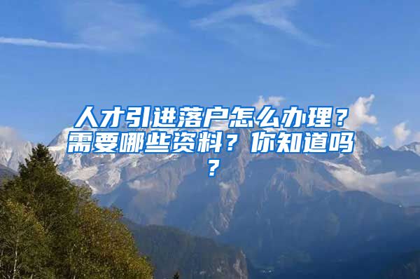 人才引进落户怎么办理？需要哪些资料？你知道吗？