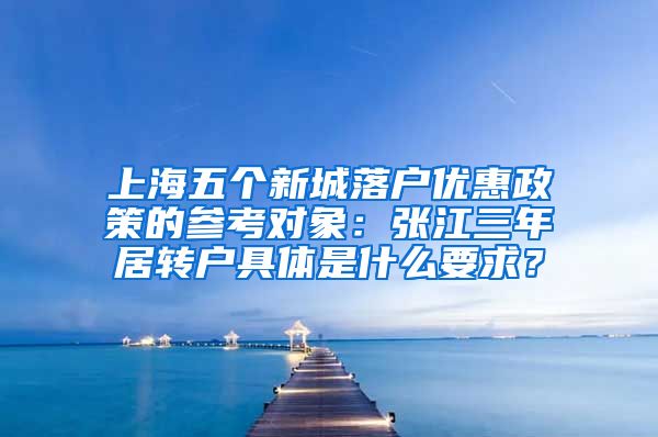 上海五个新城落户优惠政策的参考对象：张江三年居转户具体是什么要求？