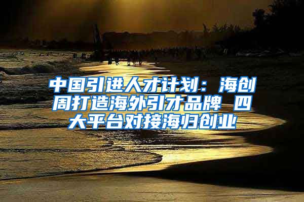 中国引进人才计划：海创周打造海外引才品牌 四大平台对接海归创业