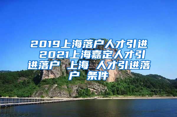 2019上海落户人才引进 2021上海嘉定人才引进落户 上海 人才引进落户 条件