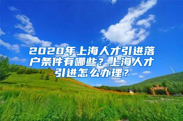 2020年上海人才引进落户条件有哪些？上海人才引进怎么办理？