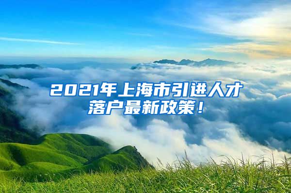 2021年上海市引进人才落户最新政策！