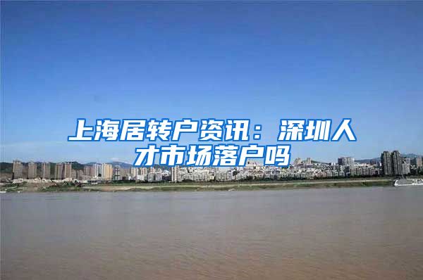 上海居转户资讯：深圳人才市场落户吗