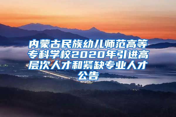 内蒙古民族幼儿师范高等专科学校2020年引进高层次人才和紧缺专业人才公告