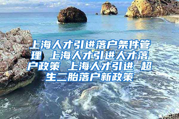 上海人才引进落户条件管理 上海人才引进人才落户政策 上海人才引进 超生二胎落户新政策