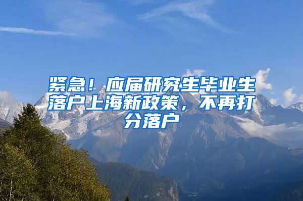 紧急！应届研究生毕业生落户上海新政策，不再打分落户