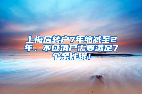 上海居转户7年缩减至2年，不过落户需要满足7个条件哦！