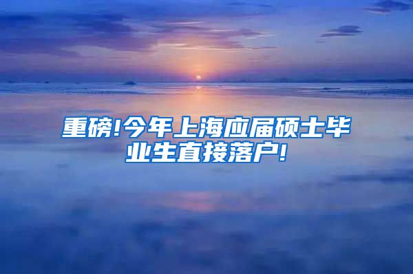 重磅!今年上海应届硕士毕业生直接落户!