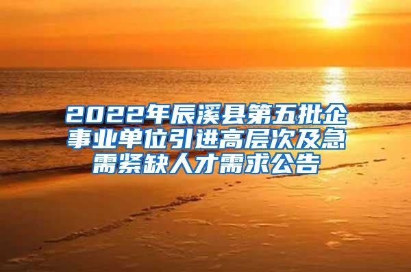 2022年辰溪县第五批企事业单位引进高层次及急需紧缺人才需求公告
