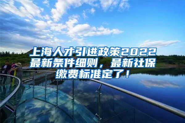 上海人才引进政策2022最新条件细则，最新社保缴费标准定了！