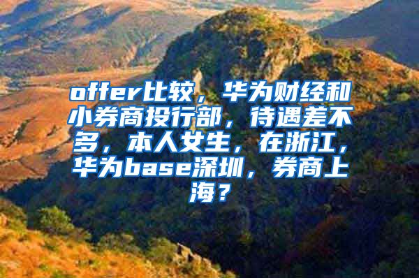 offer比较，华为财经和小券商投行部，待遇差不多，本人女生，在浙江，华为base深圳，券商上海？