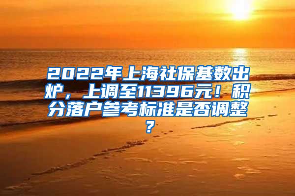 2022年上海社保基数出炉，上调至11396元！积分落户参考标准是否调整？