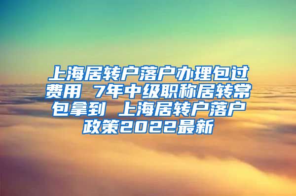 上海居转户落户办理包过费用 7年中级职称居转常包拿到 上海居转户落户政策2022最新