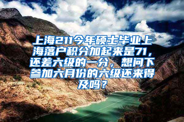 上海211今年硕士毕业上海落户积分加起来是71，还差六级的一分，想问下参加六月份的六级还来得及吗？