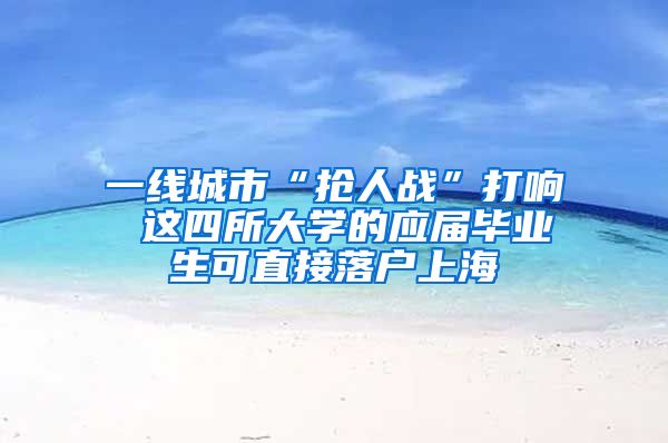 一线城市“抢人战”打响 这四所大学的应届毕业生可直接落户上海