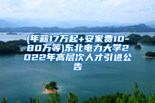 (年薪17万起+安家费10-80万等)东北电力大学2022年高层次人才引进公告