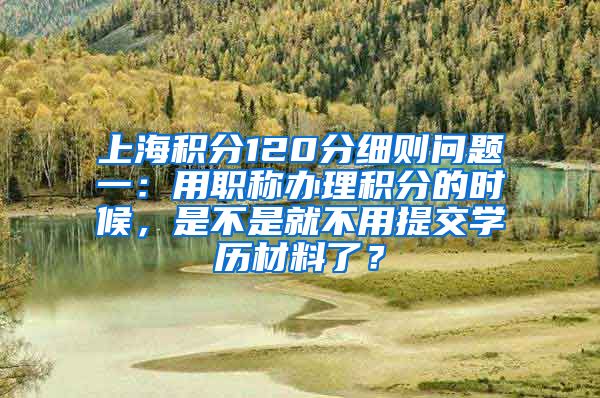 上海积分120分细则问题一：用职称办理积分的时候，是不是就不用提交学历材料了？