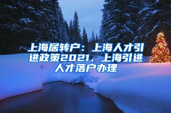 上海居转户：上海人才引进政策2021、上海引进人才落户办理