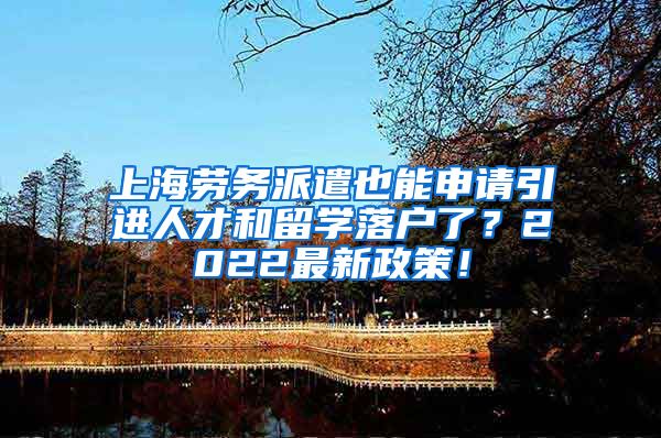 上海劳务派遣也能申请引进人才和留学落户了？2022最新政策！