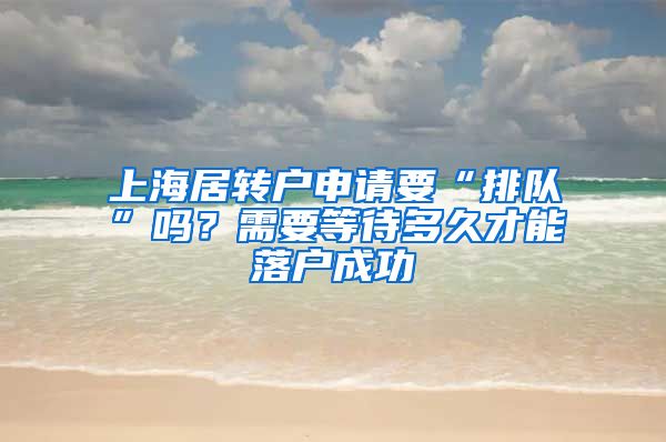 上海居转户申请要“排队”吗？需要等待多久才能落户成功