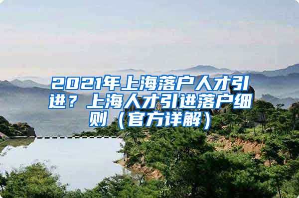 2021年上海落户人才引进？上海人才引进落户细则（官方详解）