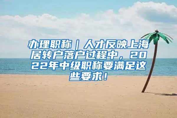 办理职称｜人才反映上海居转户落户过程中，2022年中级职称要满足这些要求！