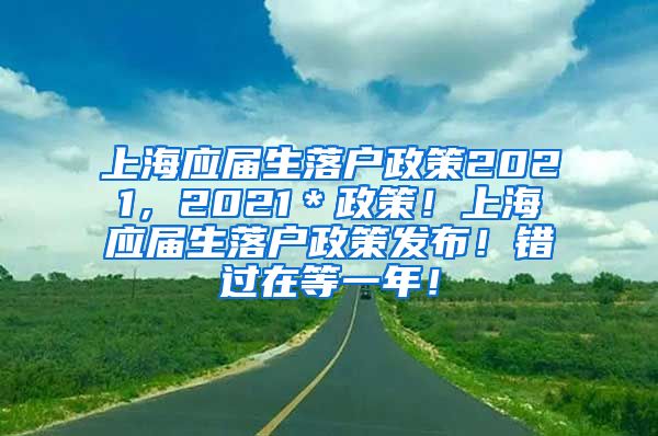 上海应届生落户政策2021，2021＊政策！上海应届生落户政策发布！错过在等一年！