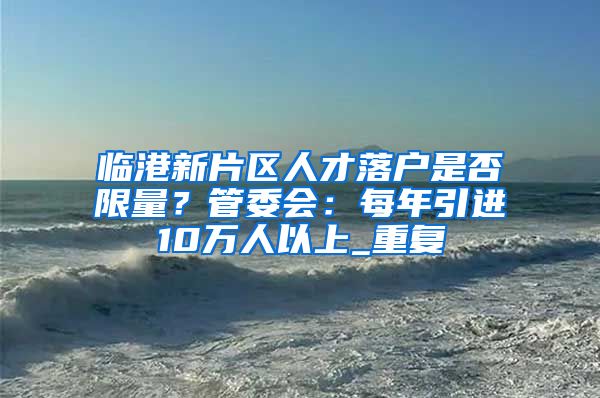 临港新片区人才落户是否限量？管委会：每年引进10万人以上_重复