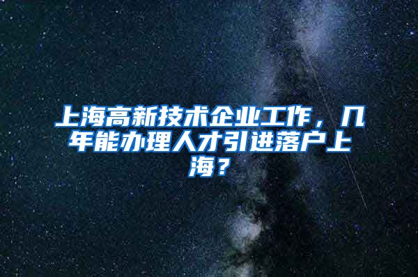 上海高新技术企业工作，几年能办理人才引进落户上海？