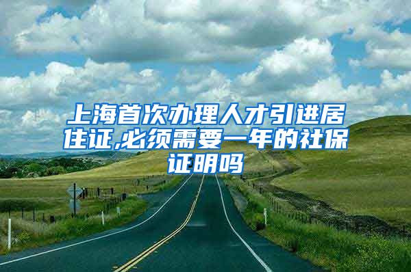 上海首次办理人才引进居住证,必须需要一年的社保证明吗