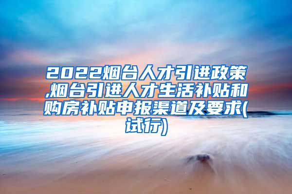 2022烟台人才引进政策,烟台引进人才生活补贴和购房补贴申报渠道及要求(试行)