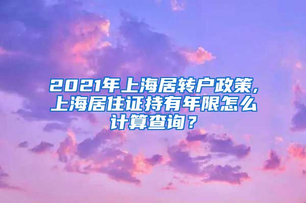 2021年上海居转户政策,上海居住证持有年限怎么计算查询？