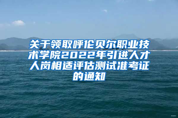 关于领取呼伦贝尔职业技术学院2022年引进人才人岗相适评估测试准考证的通知